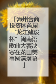漳州台商投资区首届“龙江建设杯”闽南语歌曲大赛决赛在花田美事圆满落幕