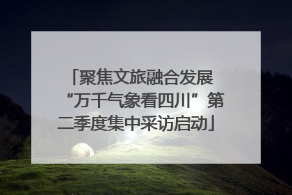 聚焦文旅融合发展 “万千气象看四川”第二季度集中采访启动
