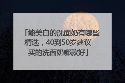 能美白的洗面奶有哪些精选，40到50岁建议买的洗面奶哪款好