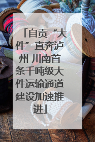自贡“大件”直奔泸州 川南首条千吨级大件运输通道建设加速推进