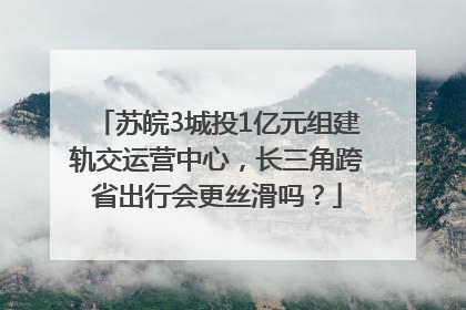 苏皖3城投1亿元组建轨交运营中心，长三角跨省出行会更丝滑吗？