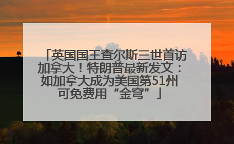英国国王查尔斯三世首访加拿大！特朗普最新发文：如加拿大成为美国第51州可免费用“金穹”