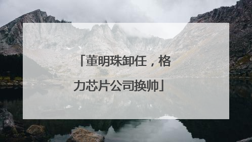 董明珠卸任，格力芯片公司换帅