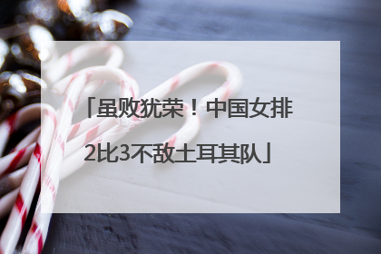 虽败犹荣！中国女排2比3不敌土耳其队