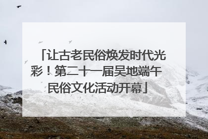 让古老民俗焕发时代光彩！第二十一届吴地端午民俗文化活动开幕