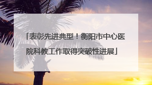 表彰先进典型！衡阳市中心医院科教工作取得突破性进展