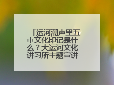 运河潮声里五重文化印记是什么？大运河文化讲习所主题宣讲为市民揭秘