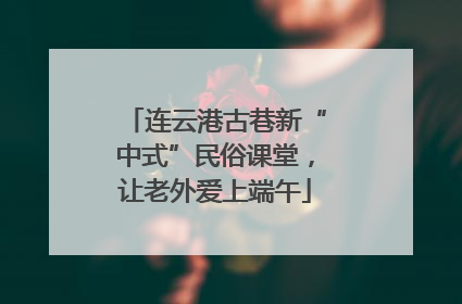 连云港古巷新“中式”民俗课堂，让老外爱上端午