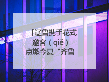 辽鲁携手花式邀客（qiě）点燃今夏“齐鲁风 辽海情”