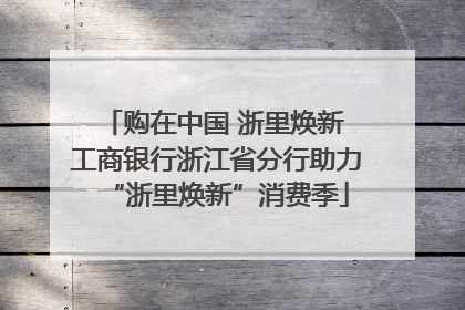 购在中国 浙里焕新 工商银行浙江省分行助力“浙里焕新”消费季