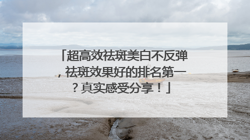 超高效祛斑美白不反弹，祛斑效果好的排名第一？真实感受分享！