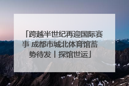 跨越半世纪再迎国际赛事 成都市城北体育馆蓄势待发丨探馆世运