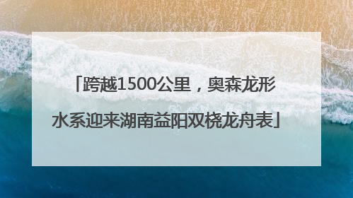 跨越1500公里，奥森龙形水系迎来湖南益阳双桡龙舟表