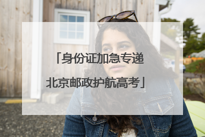 身份证加急专递 北京邮政护航高考