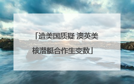 遭美国质疑 澳英美核潜艇合作生变数