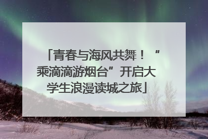 青春与海风共舞！“乘滴滴游烟台”开启大学生浪漫读城之旅