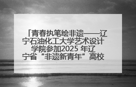 青春执笔绘非遗——辽宁石油化工大学艺术设计学院参加2025 年辽宁省“非遗新青年”高校优秀作品推荐活动