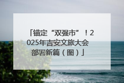 锚定“双强市”！2025年吉安文旅大会部署新篇（图）