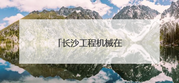 长沙工程机械在非洲广受欢迎