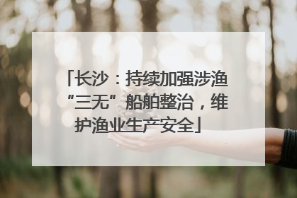长沙：持续加强涉渔“三无”船舶整治，维护渔业生产安全