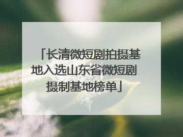 长清微短剧拍摄基地入选山东省微短剧摄制基地榜单