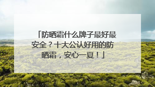 防晒霜什么牌子最好最安全？十大公认好用的防晒霜，安心一夏！