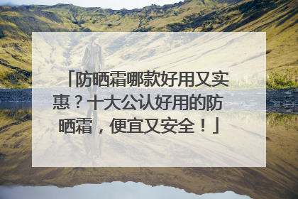 防晒霜哪款好用又实惠？十大公认好用的防晒霜，便宜又安全！