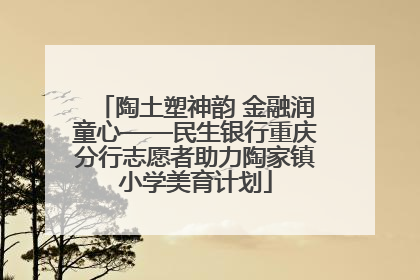 陶土塑神韵 金融润童心——民生银行重庆分行志愿者助力陶家镇小学美育计划