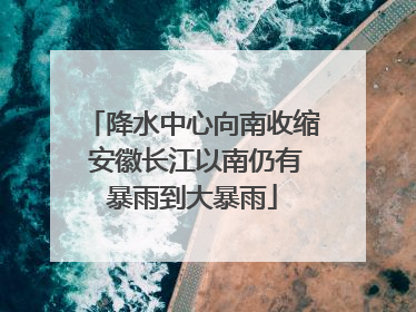 降水中心向南收缩 安徽长江以南仍有暴雨到大暴雨