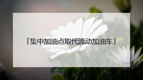集中加油点取代流动加油车