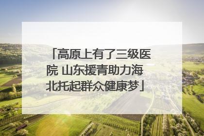 高原上有了三级医院 山东援青助力海北托起群众健康梦