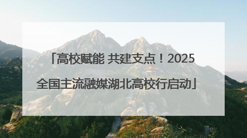 高校赋能 共建支点！2025全国主流融媒湖北高校行启动