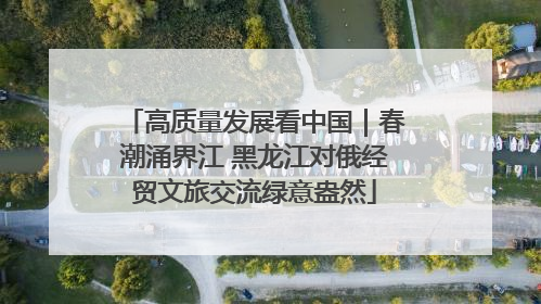 高质量发展看中国｜春潮涌界江 黑龙江对俄经贸文旅交流绿意盎然