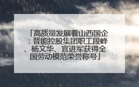 高质量发展看山西国企：晋能控股集团职工段峰、杨文华、官进军获得全国劳动模范荣誉称号