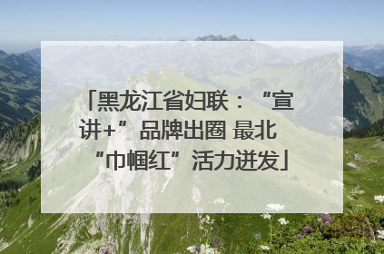 黑龙江省妇联：“宣讲+”品牌出圈 最北“巾帼红”活力迸发