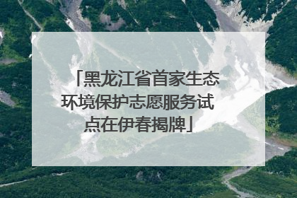 黑龙江省首家生态环境保护志愿服务试点在伊春揭牌