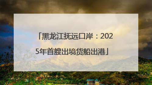黑龙江抚远口岸：2025年首艘出境货船出港