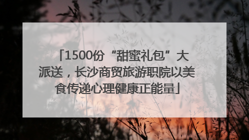1500份“甜蜜礼包”大派送，长沙商贸旅游职院以美食传递心理健康正能量