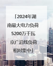 2024年湖南最大电力负荷5200万千瓦 京广沿线负荷相对集中