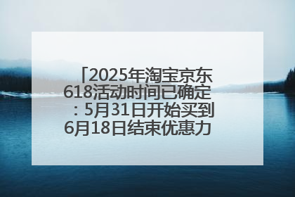2025年淘宝京东618活动时间已确定：5月31日开始买到6月18日结束优惠力度最大最便宜！