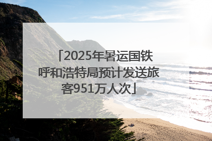 2025年暑运国铁呼和浩特局预计发送旅客951万人次