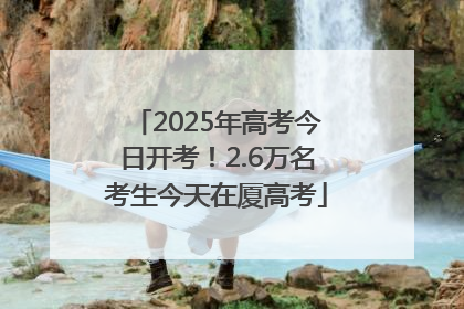 2025年高考今日开考！2.6万名考生今天在厦高考