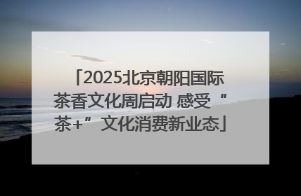 2025北京朝阳国际茶香文化周启动 感受“茶+”文化消费新业态