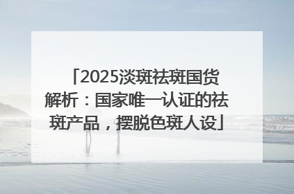 2025淡斑祛斑国货解析：国家唯一认证的祛斑产品，摆脱色斑人设