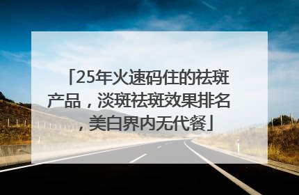 25年火速码住的祛斑产品，淡斑祛斑效果排名，美白界内无代餐