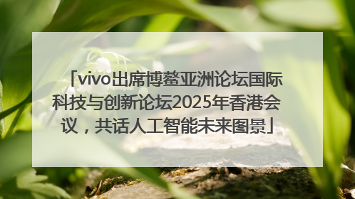 vivo出席博鳌亚洲论坛国际科技与创新论坛2025年香港会议，共话人工智能未来图景